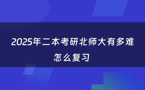 2025年二本考研北师大有多难怎么复习 