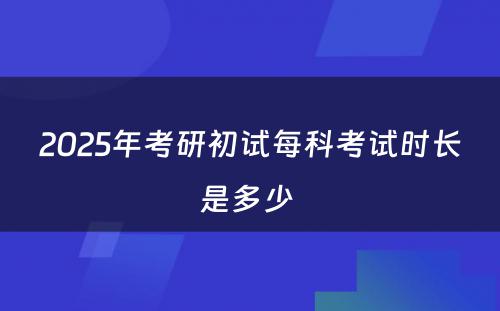 2025年考研初试每科考试时长是多少 