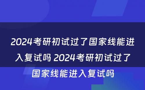 2024考研初试过了国家线能进入复试吗 2024考研初试过了国家线能进入复试吗