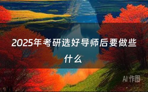 2025年考研选好导师后要做些什么 