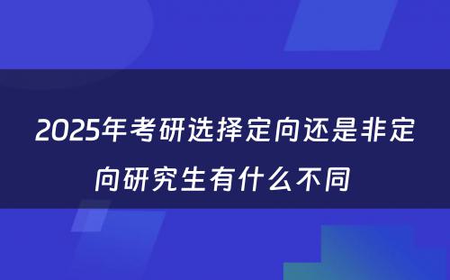 2025年考研选择定向还是非定向研究生有什么不同 