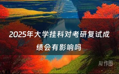 2025年大学挂科对考研复试成绩会有影响吗 