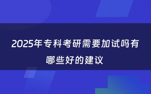 2025年专科考研需要加试吗有哪些好的建议 