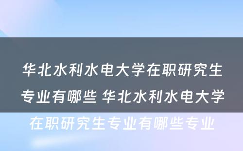 华北水利水电大学在职研究生专业有哪些 华北水利水电大学在职研究生专业有哪些专业