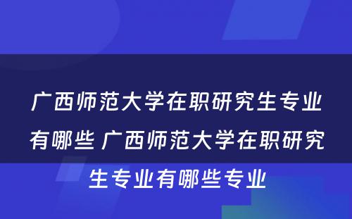 广西师范大学在职研究生专业有哪些 广西师范大学在职研究生专业有哪些专业