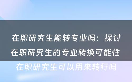 在职研究生能转专业吗：探讨在职研究生的专业转换可能性 在职研究生可以用来转行吗