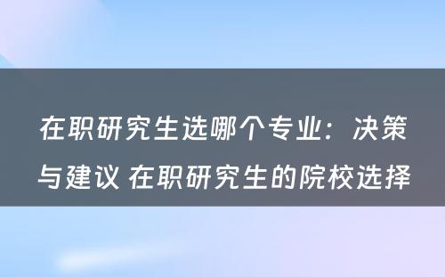 在职研究生选哪个专业：决策与建议 在职研究生的院校选择