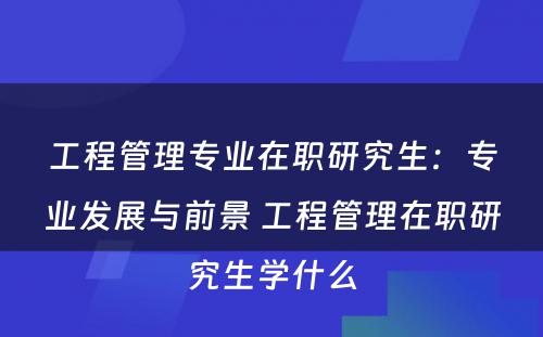 工程管理专业在职研究生：专业发展与前景 工程管理在职研究生学什么