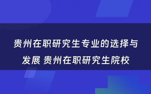 贵州在职研究生专业的选择与发展 贵州在职研究生院校