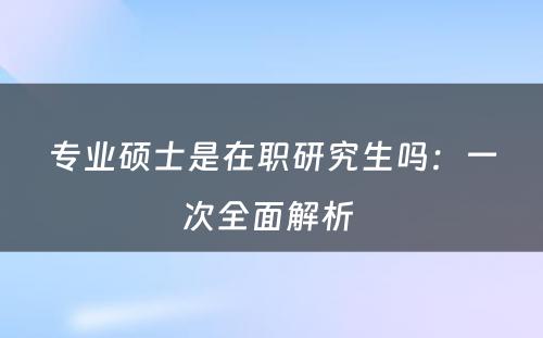 专业硕士是在职研究生吗：一次全面解析 