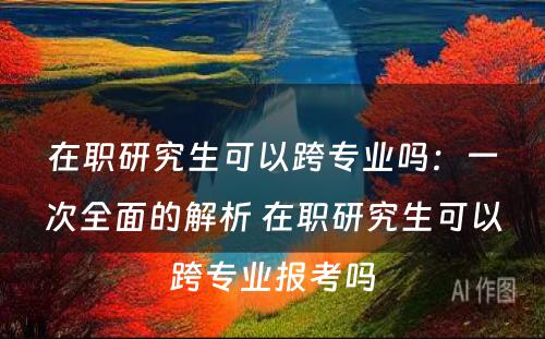 在职研究生可以跨专业吗：一次全面的解析 在职研究生可以跨专业报考吗