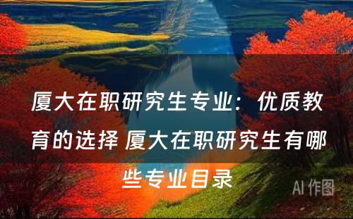 厦大在职研究生专业：优质教育的选择 厦大在职研究生有哪些专业目录