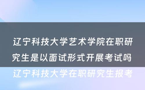 辽宁科技大学艺术学院在职研究生是以面试形式开展考试吗 辽宁科技大学在职研究生报考