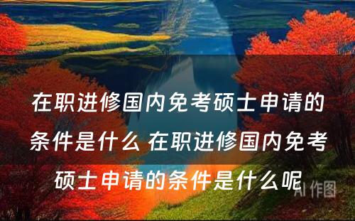 在职进修国内免考硕士申请的条件是什么 在职进修国内免考硕士申请的条件是什么呢