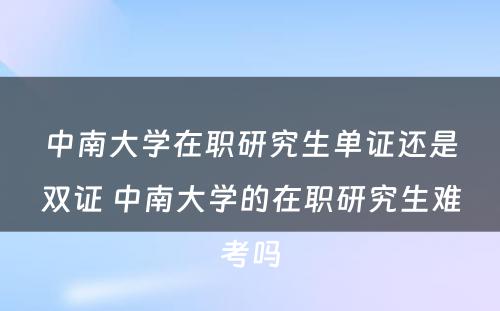 中南大学在职研究生单证还是双证 中南大学的在职研究生难考吗