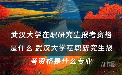 武汉大学在职研究生报考资格是什么 武汉大学在职研究生报考资格是什么专业