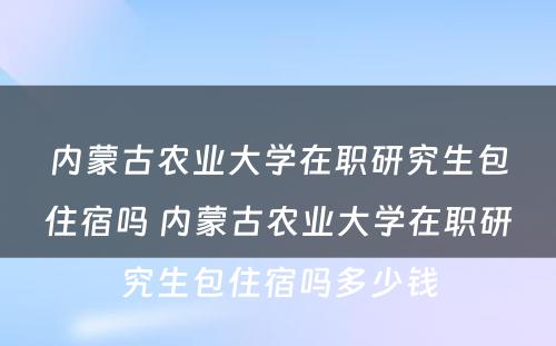 内蒙古农业大学在职研究生包住宿吗 内蒙古农业大学在职研究生包住宿吗多少钱