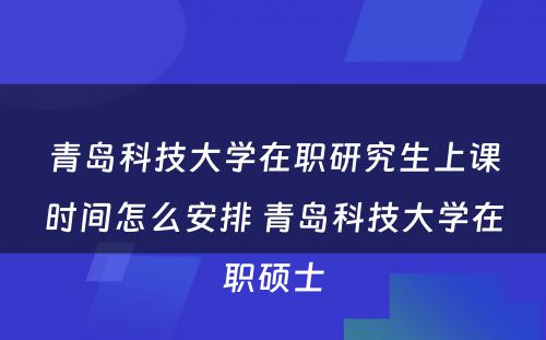 青岛科技大学在职研究生上课时间怎么安排 青岛科技大学在职硕士