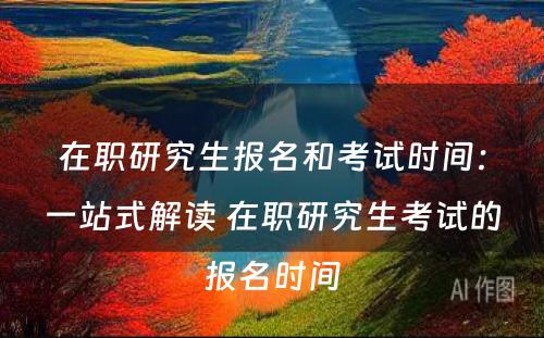 在职研究生报名和考试时间：一站式解读 在职研究生考试的报名时间