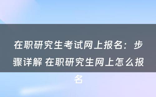 在职研究生考试网上报名：步骤详解 在职研究生网上怎么报名