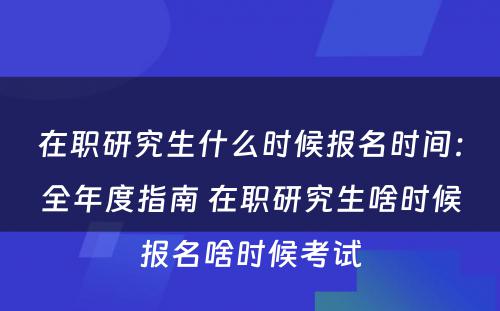 在职研究生什么时候报名时间：全年度指南 在职研究生啥时候报名啥时候考试