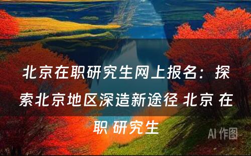 北京在职研究生网上报名：探索北京地区深造新途径 北京 在职 研究生