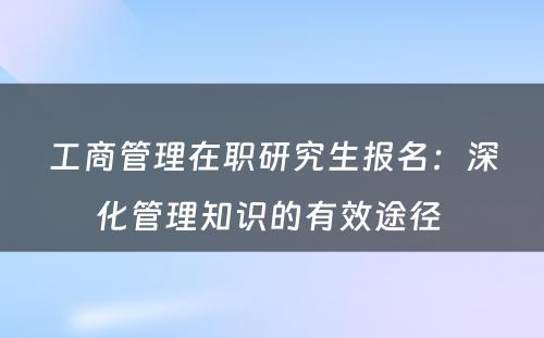 工商管理在职研究生报名：深化管理知识的有效途径 