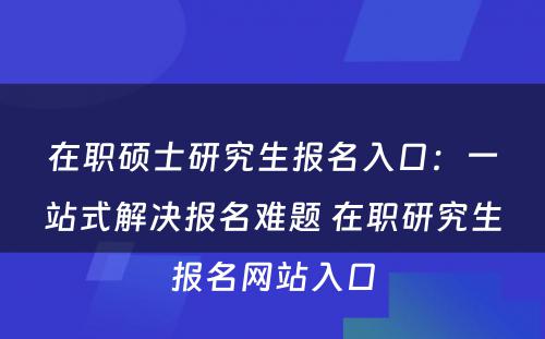 在职硕士研究生报名入口：一站式解决报名难题 在职研究生报名网站入口