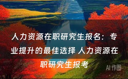 人力资源在职研究生报名：专业提升的最佳选择 人力资源在职研究生报考