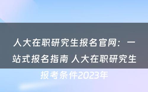 人大在职研究生报名官网：一站式报名指南 人大在职研究生报考条件2023年