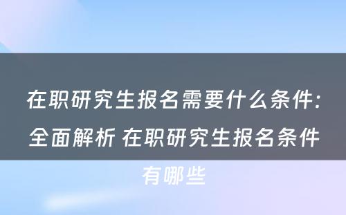 在职研究生报名需要什么条件：全面解析 在职研究生报名条件有哪些