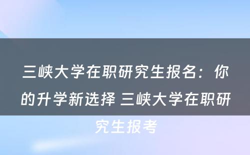 三峡大学在职研究生报名：你的升学新选择 三峡大学在职研究生报考