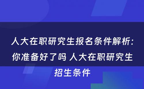 人大在职研究生报名条件解析：你准备好了吗 人大在职研究生招生条件