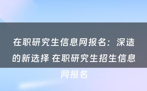 在职研究生信息网报名：深造的新选择 在职研究生招生信息网报名