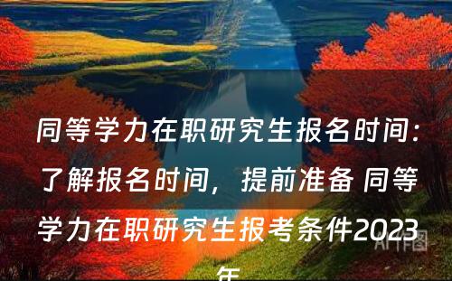 同等学力在职研究生报名时间：了解报名时间，提前准备 同等学力在职研究生报考条件2023年