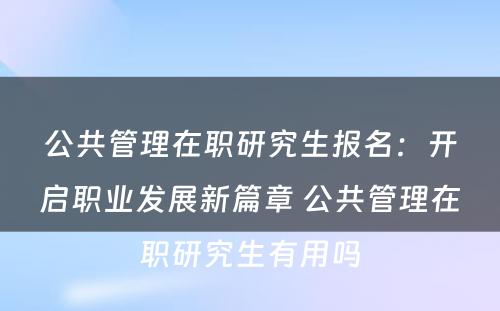 公共管理在职研究生报名：开启职业发展新篇章 公共管理在职研究生有用吗