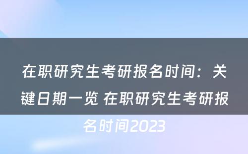 在职研究生考研报名时间：关键日期一览 在职研究生考研报名时间2023