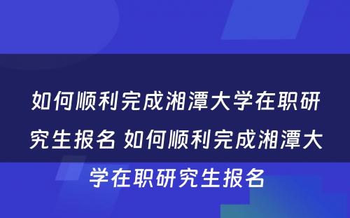 如何顺利完成湘潭大学在职研究生报名 如何顺利完成湘潭大学在职研究生报名