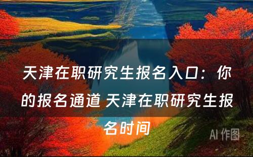 天津在职研究生报名入口：你的报名通道 天津在职研究生报名时间