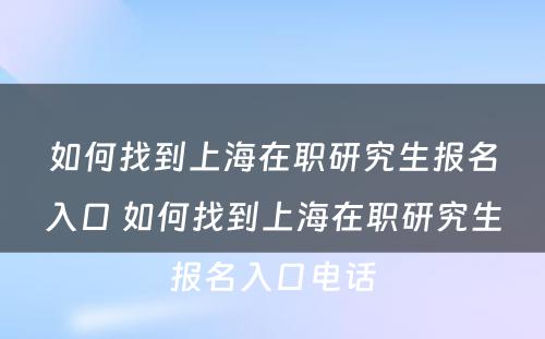 如何找到上海在职研究生报名入口 如何找到上海在职研究生报名入口电话