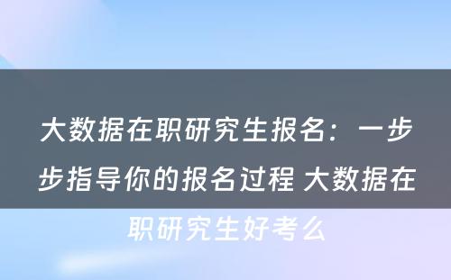 大数据在职研究生报名：一步步指导你的报名过程 大数据在职研究生好考么