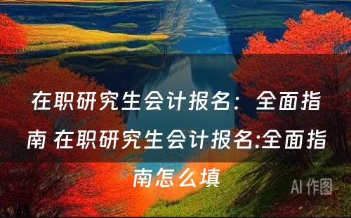 在职研究生会计报名：全面指南 在职研究生会计报名:全面指南怎么填