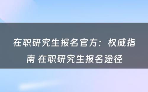 在职研究生报名官方：权威指南 在职研究生报名途径