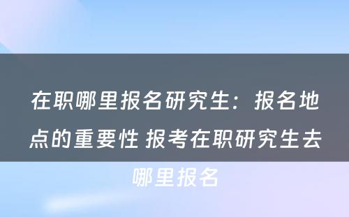 在职哪里报名研究生：报名地点的重要性 报考在职研究生去哪里报名