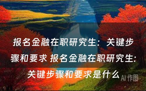 报名金融在职研究生：关键步骤和要求 报名金融在职研究生:关键步骤和要求是什么