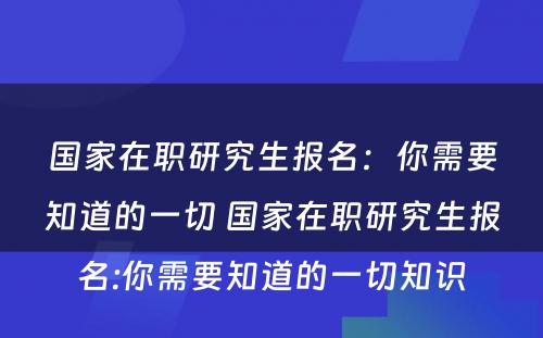 国家在职研究生报名：你需要知道的一切 国家在职研究生报名:你需要知道的一切知识