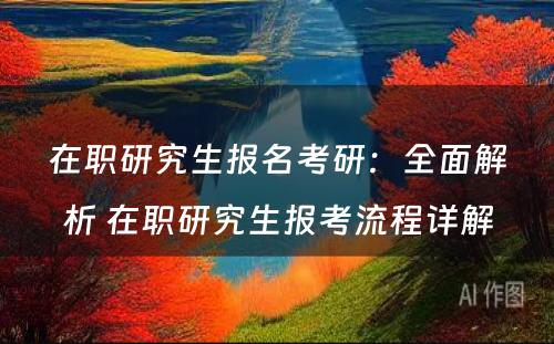 在职研究生报名考研：全面解析 在职研究生报考流程详解