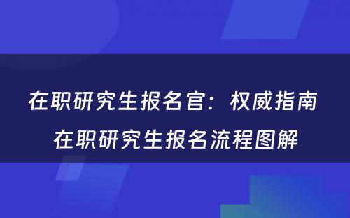 在职研究生报名官：权威指南 在职研究生报名流程图解