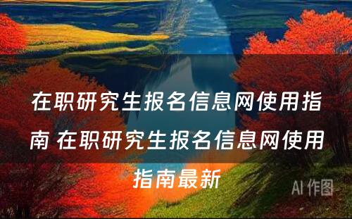 在职研究生报名信息网使用指南 在职研究生报名信息网使用指南最新