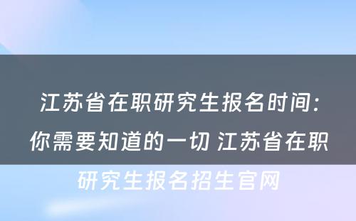 江苏省在职研究生报名时间：你需要知道的一切 江苏省在职研究生报名招生官网